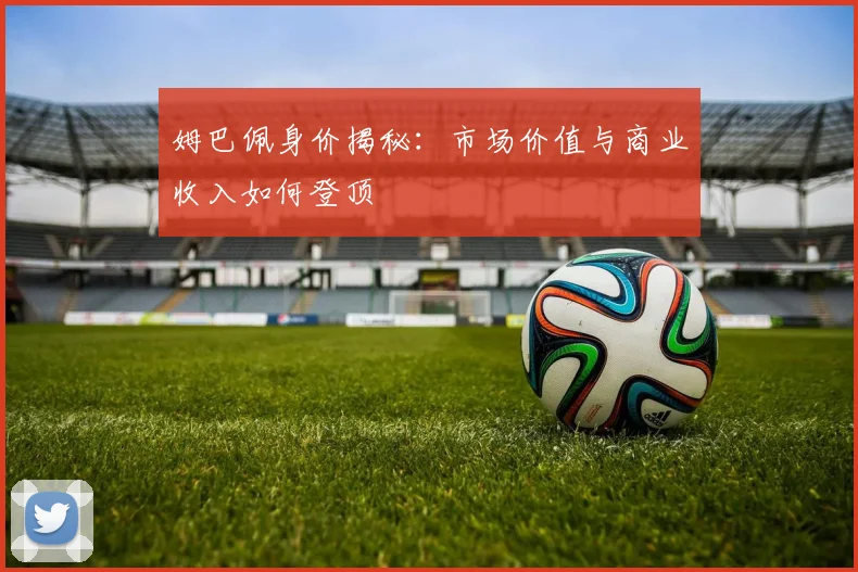 姆巴佩身价揭秘：市场价值与商业收入如何登顶