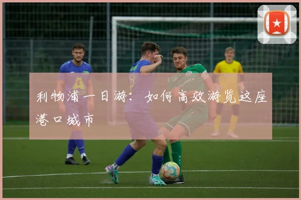 利物浦一日游:如何高效游览这座港口城市