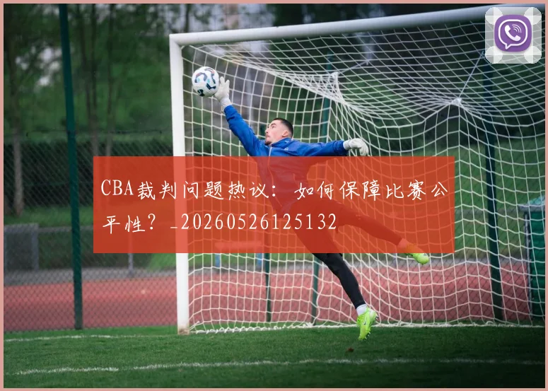 CBA裁判问题热议：如何保障比赛公平性？_20260526125132