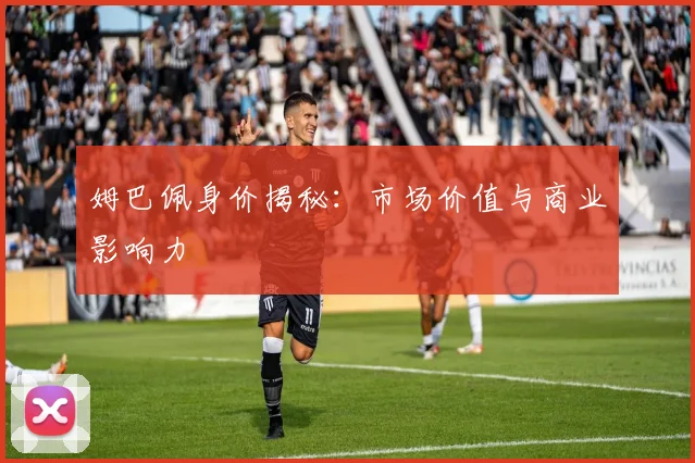 姆巴佩身价揭秘：市场价值与商业影响力
