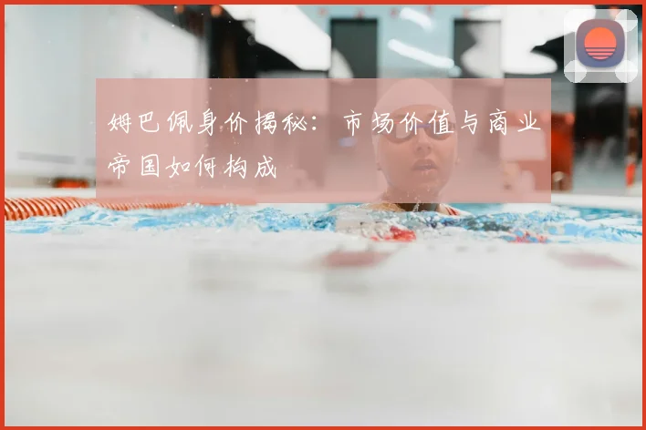 姆巴佩身价揭秘：市场价值与商业帝国如何构成