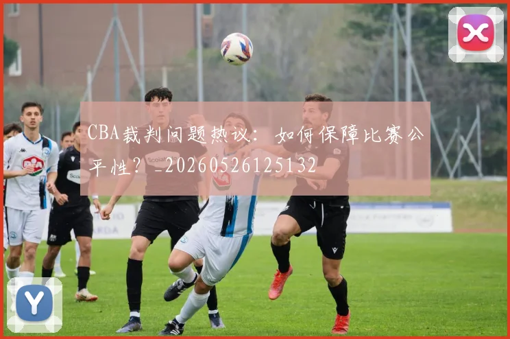 CBA裁判问题热议：如何保障比赛公平性？_20260526125132