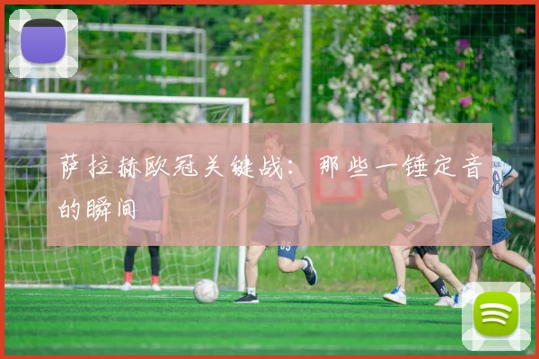 萨拉赫欧冠关键战：那些一锤定音的瞬间