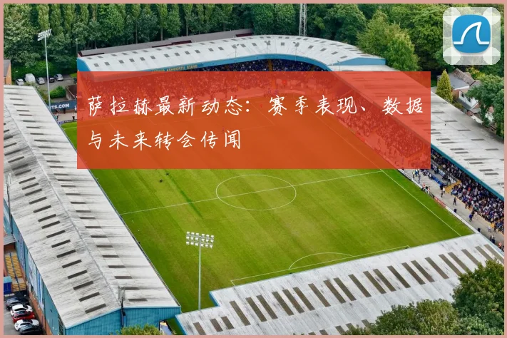 萨拉赫最新动态:赛季表现、数据与未来转会传闻
