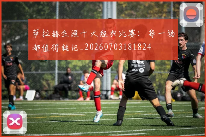 萨拉赫生涯十大经典比赛：每一场都值得铭记_20260703181824
