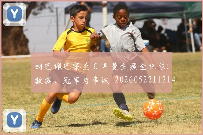 姆巴佩巴黎圣日耳曼生涯全记录:数据、冠军与争议_20260527112145