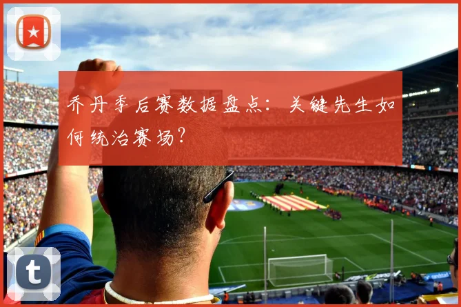 乔丹季后赛数据盘点:关键先生如何统治赛场?