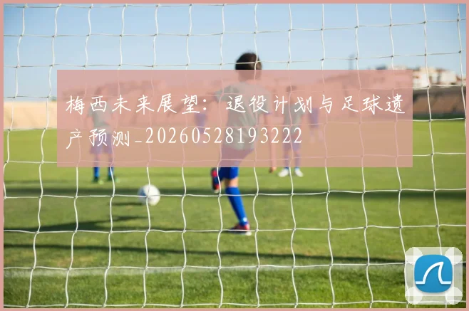 梅西未来展望：退役计划与足球遗产预测_20260528193222