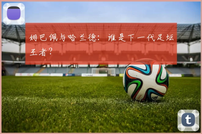 姆巴佩与哈兰德:谁是下一代足坛王者?