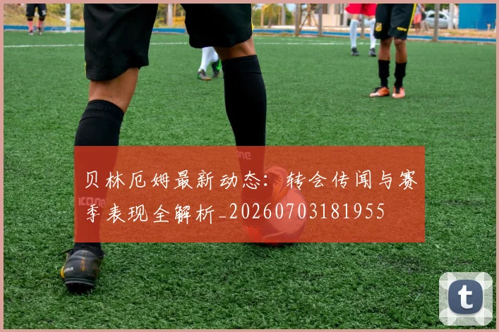 贝林厄姆最新动态：转会传闻与赛季表现全解析_20260703181955