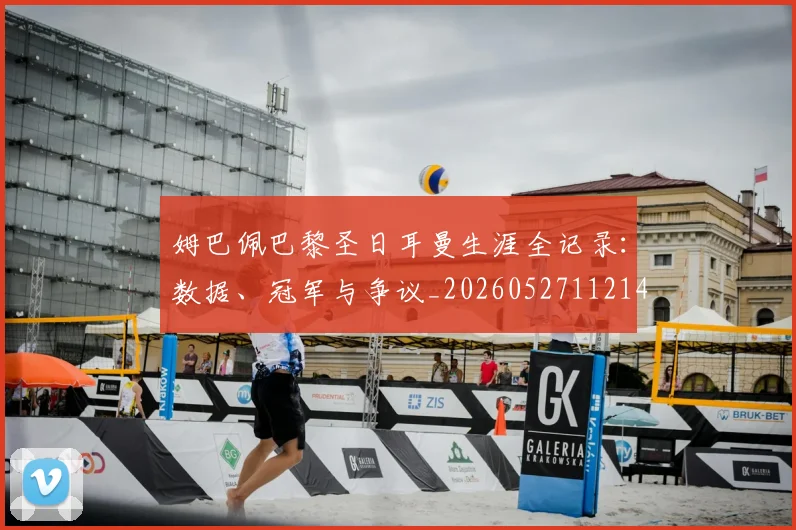 姆巴佩巴黎圣日耳曼生涯全记录：数据、冠军与争议_20260527112145