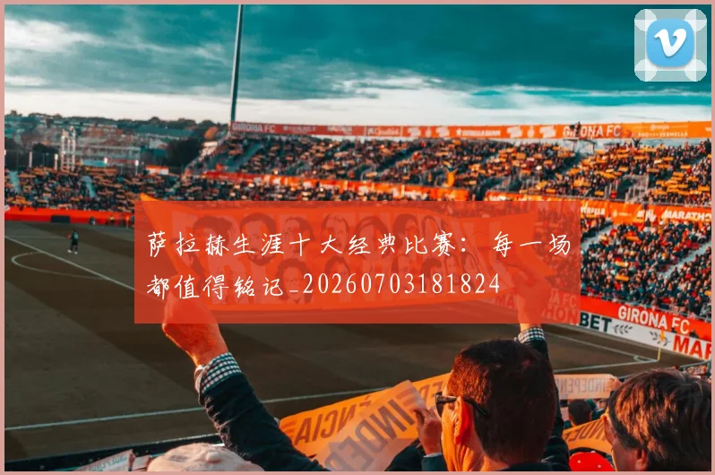 萨拉赫生涯十大经典比赛:每一场都值得铭记_20260703181824
